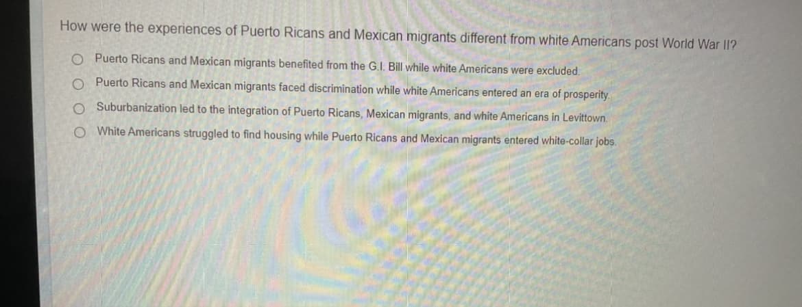 How were the experiences of Puerto Ricans and Mexican migrants different from white Americans post World War I1?
O Puerto Ricans and Mexican migrants benefited from the G.I. Bill while white Americans were excluded.
O Puerto Ricans and Mexican migrants faced discrimination while white Americans entered an era of prosperity.
O Suburbanization led to the integration of Puerto Ricans, Mexican migrants, and white Americans in Levittown.
O White Americans struggled to find housing while Puerto Ricans and Mexican migrants entered white-collar jobs.
