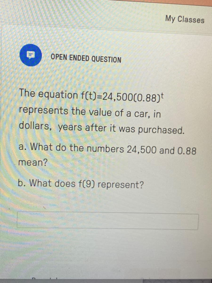 My Classes
OPEN ENDED QUESTION
The equation f(t)=24,500(0.88)t
represents the value of a car, in
dollars, years after it was purchased.
a. What do the numbers 24,500 and 0.88
mean?
b. What does f(9) represent?
