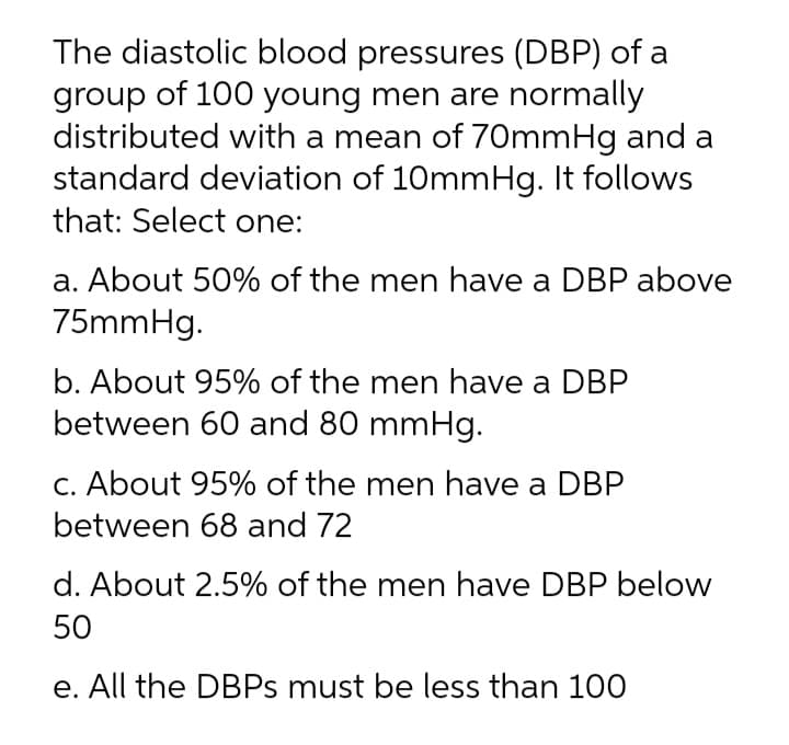 The diastolic blood pressures (DBP) of a
group of 100 young men are normally
distributed with a mean of 70mmHg and a
standard deviation of 10mmHg. It follows
that: Select one:
a. About 50% of the men have a DBP above
75mmHg.
b. About 95% of the men have a DBP
between 60 and 80 mmHg.
C. About 95% of the men have a DBP
between 68 and 72
d. About 2.5% of the men have DBP below
50
e. All the DBPS must be less than 100
