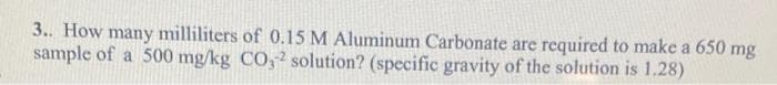 3.. How many milliliters of 0.15 M Aluminum Carbonate are required to make a 650 mg
sample of a 500 mg/kg CO,2 solution? (specific gravity of the solution is 1.28)
