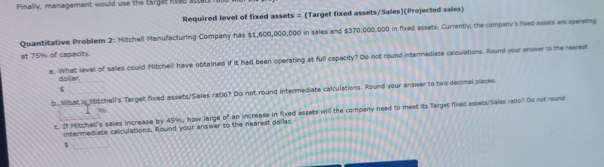 Finally, management would use the target fixed
Required level of fixed assets = (Target fixed assets/Sales)(Projected sales)
Quantitative Problem 2: Mitchell Manufacturing Company has $1,600,000,000 in sales and $370,000,000 in fixed assets. Currently, the company's fixed assets are operating
at 75% of capacity.
a. What level of sales could Mitchell have obtained if it had been operating at full capacity? Do not round intermediate calculations. Round your answer to the nearest
dollar.
b.What is Mitchell's Target fixed assets/Sales ratio? Do not round intermediate calculations. Round your answer to two decimal places.
c. If Mitchell's sales increase by 45%, how large of an increase in fixed assets will the company need to meet its Target fixed assets/Sales ratio? Do not round
intermediate calculations. Round your answer to the nearest dollar.
