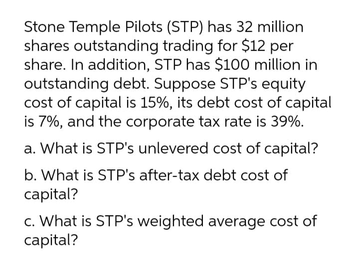 Stone Temple Pilots (STP) has 32 million
shares outstanding trading for $12 per
share. In addition, STP has $100 million in
outstanding debt. Suppose STP's equity
cost of capital is 15%, its debt cost of capital
is 7%, and the corporate tax rate is 39%.
a. What is STP's unlevered cost of capital?
b. What is STP's after-tax debt cost of
capital?
c. What is STP's weighted average cost of
capital?
