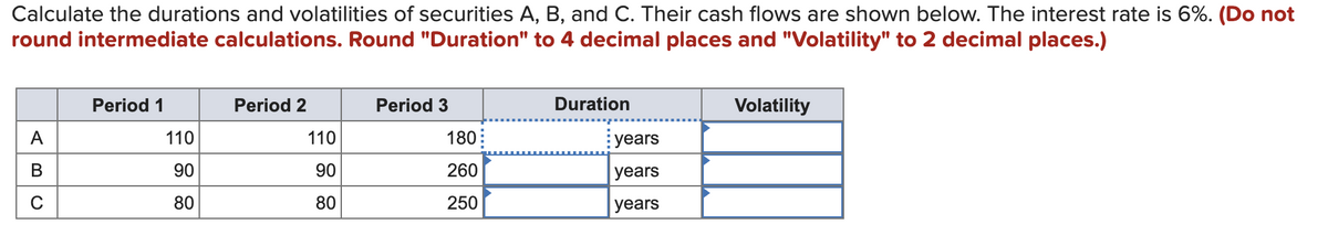 Calculate the durations and volatilities of securities A, B, and C. Their cash flows are shown below. The interest rate is 6%. (Do not
round intermediate calculations. Round "Duration" to 4 decimal places and "Volatility" to 2 decimal places.)
Period 1
Period 2
Period 3
Duration
Volatility
A
110
110
180:
years
В
90
90
260
years
80
80
250
years
