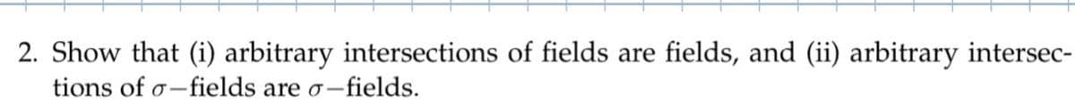 2. Show that (i) arbitrary intersections of fields are fields, and (ii) arbitrary intersec-
tions of o-fields are o-fields.
