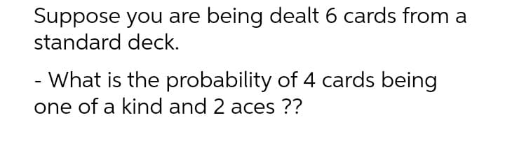 Suppose you are being dealt 6 cards from a
standard deck.
- What is the probability of 4 cards being
one of a kind and 2 aces ??

