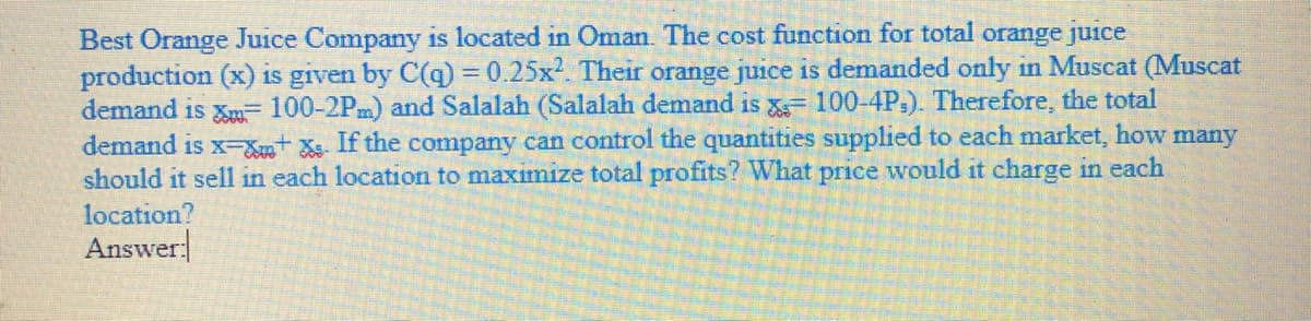 Best Orange Juice Company is located in Oman. The cost function for total orange juice
production (x) is given by C(q) 3D0.25x². Their orange juice is demanded only in Muscat (Muscat
demand is Xm= 100-2Pm) and Salalah (Salalah demand is 100-4P,). Therefore, the total
demand is x-St Xs. If the company can control the quantities supplied to each market, how many
should it sell in each location to maximize total profits? What price would it charge in each
location?
Answer
