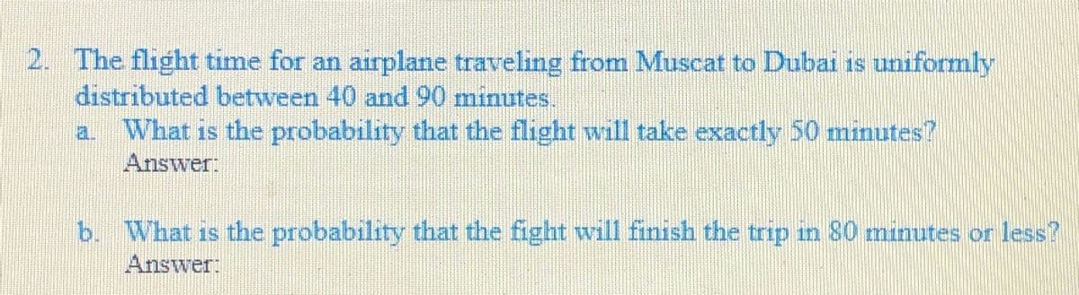 2. The flight time for an airplane traveling from Muscat to Dubai is uniformly
distributed between 40 and 90 minutes.
What is the probability that the flight will take exactly 50 minutes?
Answer:
a.
b. What is the probability that the fight will finish the trip in 80 minutes or less?
Answer:
