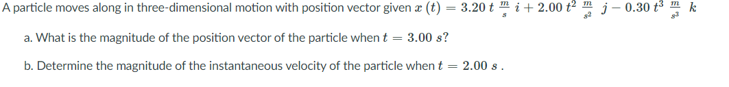 A particle moves along in three-dimensional motion with position vector given x (t)
= 3.20 t m i + 2.00 t2 m j – 0.30 t³
a. What is the magnitude of the position vector of the particle when t = 3.00 s?
b. Determine the magnitude of the instantaneous velocity of the particle when t = 2.00 s .
