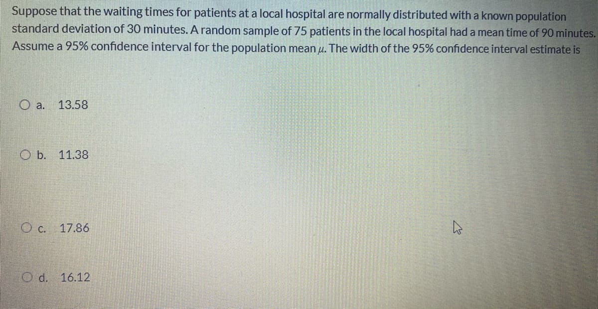 Suppose that the waiting times for patients at a local hospital are normally distributed with a known population
standard deviation of 30 minutes. A random sample of 75 patients in the local hospital had a mean time of 90 minutes.
Assume a 95% confidence interval for the population mean u. The width of the 95% confidence interval estimate is
O a.
13.58
b.
11.38
O c. 17.86
O d. 16.12
