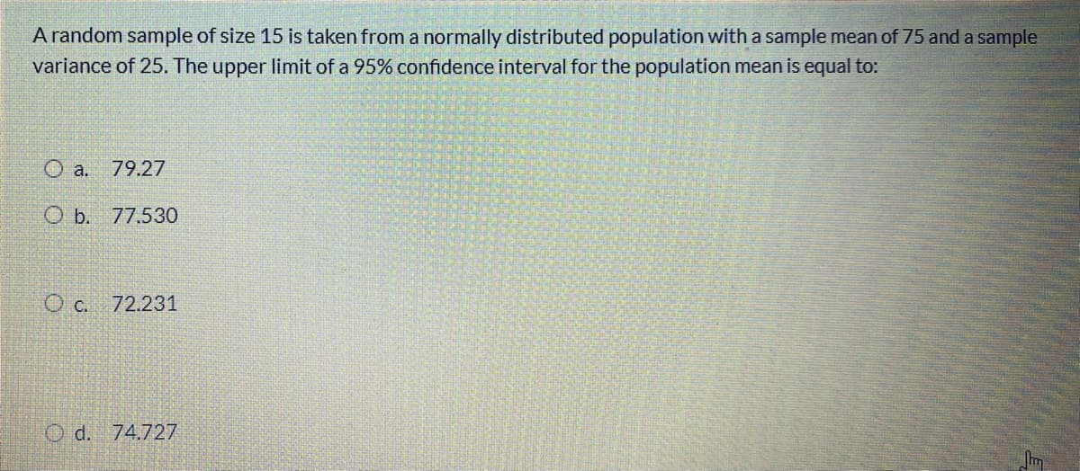 A random sample of size 15 is taken from a normally distributed population with a sample mean of 75 and a sample
variance of 25. The upper limit of a 95% confidence interval for the population mean is equal to:
O a. 79.27
O b. 77.530
O c. 72.231
O d. 74.727
