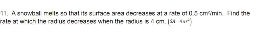 11. A snowball melts so that its surface area decreases at a rate of 0.5 cm²/min. Find the
rate at which the radius decreases when the radius is 4 cm. (SA=4xr²)
