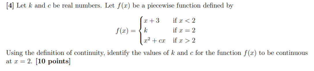 [4] Let k and c be real numbers. Let f(x) be a piecewise function defined by
x + 3
if x < 2
f(x)
k
if x = 2
x² + cx
if x > 2
Using the definition of continuity, identify the values of k and c for the function f(x) to be continuous
at x = 2. [10 points]
