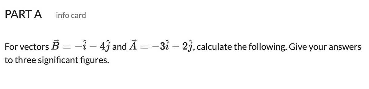 PART A
info card
For vectors B
-î - 4î and Ã = -3i – 2j, calculate the following. Give your answers
to three significant figures.
