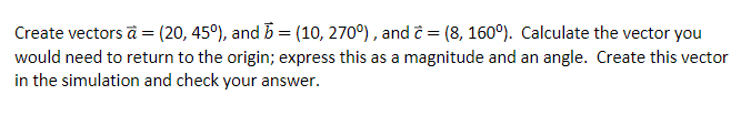 Create vectors a = (20, 45°), and b = (10, 270°), and ĉ = (8, 160°). Calculate the vector you
would need to return to the origin; express this as a magnitude and an angle. Create this vector
in the simulation and check your answer.
