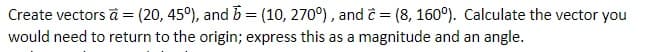Create vectors à = (20, 45°), and b = (10, 270°), and ĉ = (8, 160°). Calculate the vector you
would need to return to the origin; express this as a magnitude and an angle.
