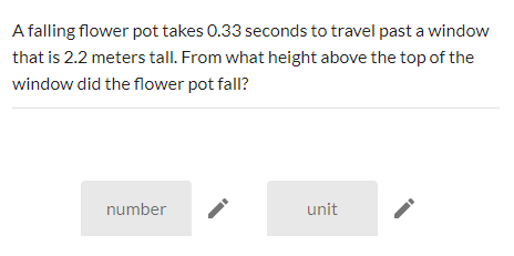 A falling flower pot takes 0.33 seconds to travel past a window
that is 2.2 meters tall. From what height above the top of the
window did the flower pot fall?
number
unit
