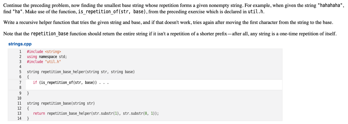 Continue the preceding problem, now finding the smallest base string whose repetition forms a given nonempty string. For example, when given the string "hahahaha",
find "ha". Make use of the function, is_repetition_of(str, base), from the preceding exercise which is declared in util.h.
Write a recursive helper function that tries the given string and base, and if that doesn't work, tries again after moving the first character from the string to the base.
Note that the repetition_base function should return the entire string if it isn't a repetition of a shorter prefix- after all, any string is a one-time repetition of itself.
strings.cpp
#include <string>
using namespace std;
#include "util.h"
1
2
3
4
string repetition_base_helper(string str, string base)
{
5
7
if (is_repetition_of(str, base))..
8
}
10
11
string repetition_base(string str)
{
return repetition_base_helper(str.substr(1), str.substr(0, 1));
}
12
13
14
