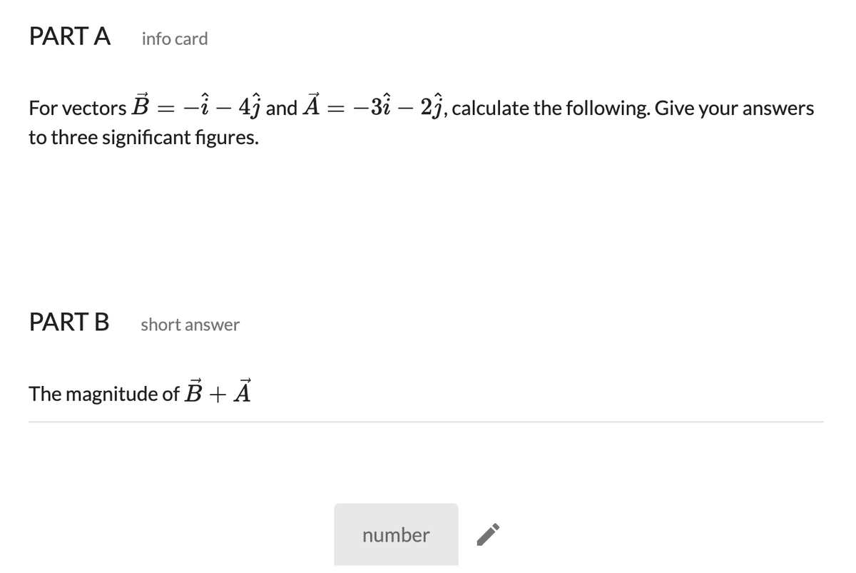 PART A
info card
For vectors B
-î – 49 and Ã = -3i – 2j, calculate the following. Give your answers
to three significant figures.
PART B
short answer
The magnitude of B + A
number
