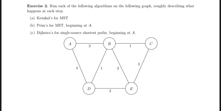 Exercise 2. Run each of the following algorithms on the following graph, roughly describing what
happens at each step.
(a) Kruskal's for MST
(b) Prim's for MST, beginning at A.
(c) Dijkstra's for single-source shortest paths, beginning at A.
A
в
3
3
D
E
