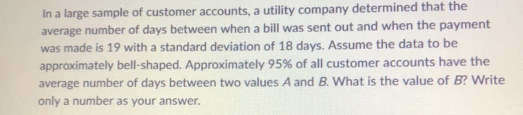 In a large sample of customer accounts, a utility company determined that the
average number of days between when a bill was sent out and when the payment
was made is 19 with a standard deviation of 18 days. Assume the data to be
approximately bell-shaped. Approximately 95% of all customer accounts have the
average number of days between two values A and B. What is the value of B? Write
only a number as your answer.
