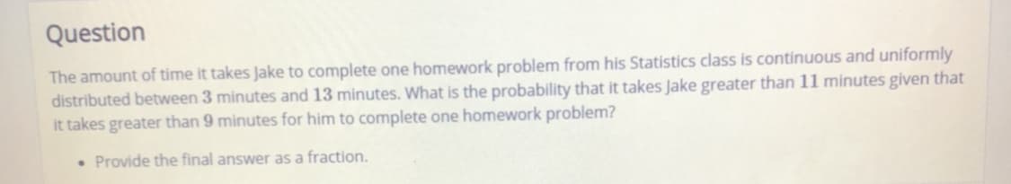 Question
The amount of time it takes Jake to complete one homework problem from his Statistics class is continuous and uniformly
distributed between 3 minutes and 13 minutes. What is the probability that it takes Jake greater than 11 minutes given that
it takes greater than 9 minutes for him to complete one homework problem?
• Provide the final answer as a fraction.
