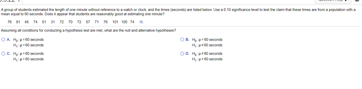 A group of students estimated the length of one minute without reference to a watch or clock, and the times (seconds) are listed below. Use a 0.10 significance level to test the claim that these times are from a population with a
mean equal to 60 seconds. Does it appear that students are reasonably good at estimating one minute?
76 91
45 74 51
31 72 70 72 57 71
76 101 100 74
Assuming all conditions for conducting a hypothesis test are met, what are the null and alternative hypotheses?
O A. Ho: µ= 60 seconds
О В. Но н360 seconds
H,: µ<60 seconds
H,: µz60 seconds
ОС. Но: и360 seconds
H,: µ> 60 seconds
O D. Ho: H#60 seconds
H,: µ = 60 seconds
