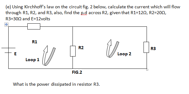 (e) Using Kirchhoff's law on the circuit fig. 2 below, calculate the current which will flow
through R1, R2, and R3, also, find the p.d across R2, given that R1=120, R2=200,
R3=300 and E=12volts
中
R1
R2
R3
E
Loop 2
Loop 1
FIG.2
What is the power dissipated in resistor R3.
