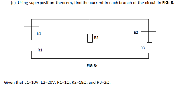 (c) Using superposition theorem, find the current in each branch of the circuit in FIG: 3.
E1
E2
R2
R3
R1
FIG 3:
Given that E1=10V, E2=20V, R1=10, R2=180, and R3=20.
