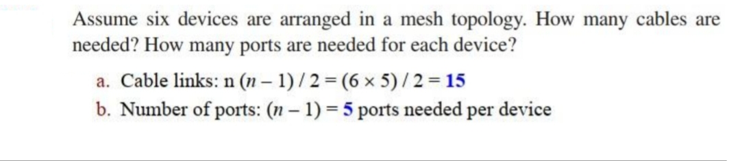 Assume six devices are arranged in a mesh topology. How many cables are
needed? How many ports are needed for each device?
a. Cable links: n (n – 1) /2 = (6 x 5)/ 2 = 15
b. Number of ports: (n – 1) = 5 ports needed per device
