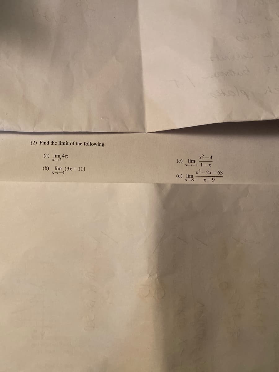 (2) Find the limit of the following:
(a) lim 47
x2 -4
(c) lim
x-1 1-x
(b) lim (3x+11)
X-4
x2 - 2x-63
(d) lim
x-9

