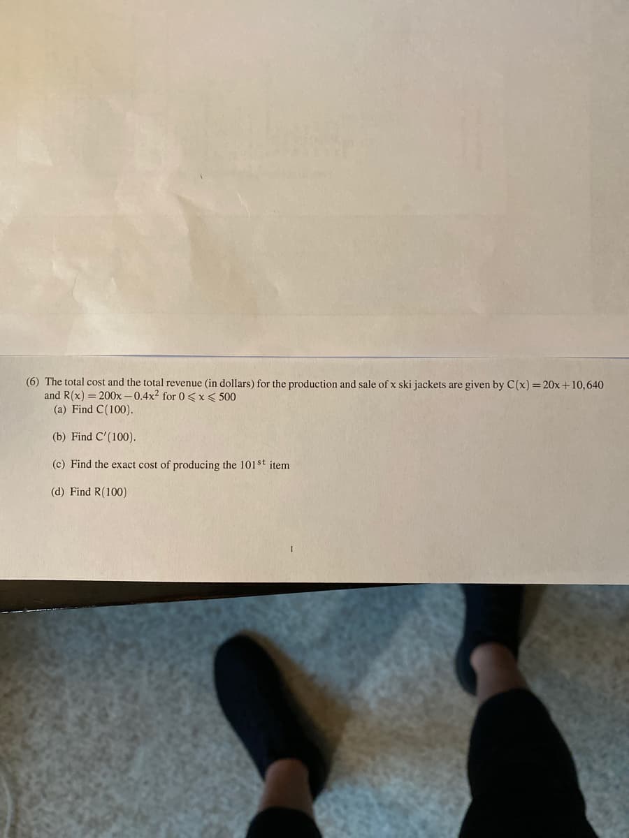 (6) The total cost and the total revenue (in dollars) for the production and sale of x ski jackets are given by C(x) =20x+10,640
and R(x) = 200x -0.4x2 for 0 <x< 500
(a) Find C(100).
(b) Find C'(100).
(c) Find the exact cost of producing the 101$t item
(d) Find R(100)

