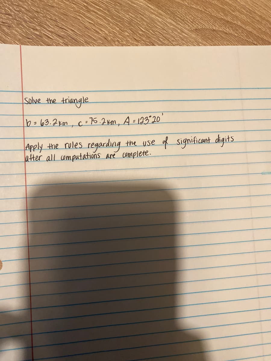 Solve the triangle
b=63.2km, c = 76.2km, A= 123 20
%3D
Apply the rules regarding the use of significant digits
after all omputations are complete.
