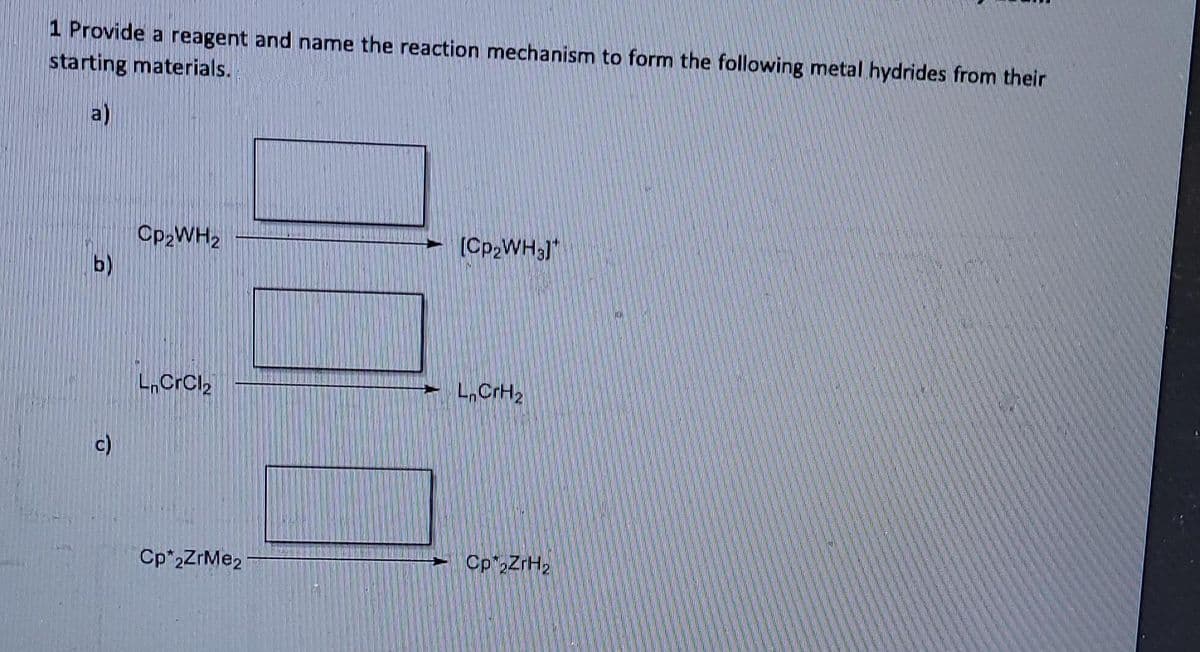 1 Provide a reagent and name the reaction mechanism to form the following metal hydrides from their
starting materials.
a)
Cp,WH2
b)
(Cp,WH;)
L.CrCl2
L,CrH2
c)
Cp 2ZrMe2
Cp"2ZrH2
