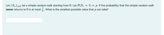 Let {S, n20 be a simple random walk starting from 0. Let P(S, = 1) = p. If the probability that the simple random walk
never returns to 0 is at most . What is the smallest possible value that p can take?
