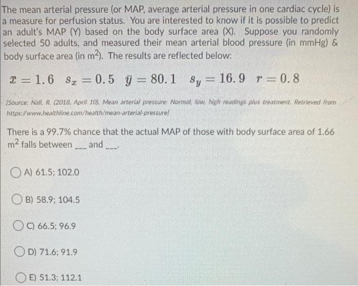 The mean arterial pressure (or MAP, average arterial pressure in one cardiac cycle) is
a measure for perfusion status. You are interested to know if it is possible to predict
an adult's MAP (Y) based on the body surface area (X). Suppose you randomly
selected 50 adults, and measured their mean arterial blood pressure (in mmHg) &
body surface area (in m2). The results are reflected below:
I = 1.6 s, = 0.5 y = 80.1 s, = 16.9 r 0.8
%3D
%3D
(Source: Nall, R. (2018, April 10). Mean arterial pressure: Normal, low, high readings plus treatment. Retrieved from
https://www.healthline.com/health/mean-arterlal-pressurel
There is a 99.7% chance that the actual MAP of those with body surface area of 1.66
m2 falls between and
OA) 61.5; 102.0
B) 58.9; 104.5
O C) 66.5; 96.9
O D) 71.6; 91.9
E) 51.3; 112.1
