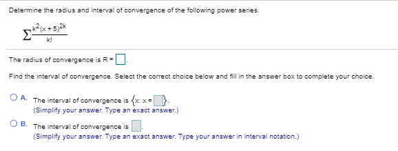 Determine the radius and interval of convergence of the following power series.
The radius of convergence is R-O
Find the interval of convergence. Select the correct choice below and fillin the answer box to complete your choice.
O A. The interval of convergence is {x x-
(Simplify your answer. Type an exact answer.)
O B. The interval of convergence is
(Simplify your answer. Type an exact answer. Type your answer in interval notation.)
