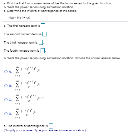 a. Find the first four nonzero terms of the Maclaurin series for the given function.
b. Write the power series using summation notation.
c. Determine the interval of convergence of the series.
f(x) = In (1 + 4x)
a. The first nonzero term is
The second nonzero term is
The third nonzero term is
The fourth nonzero term is-
b. Write the power series using summation notation. Choose the correct answer below.
OA. E
k!
k=1
(-1)
Ов.
k1
OC.
k!
k=1
D.
k=1
c. The interval of convergence is
(Simplify your answer. Type your answer in interval notation.)
