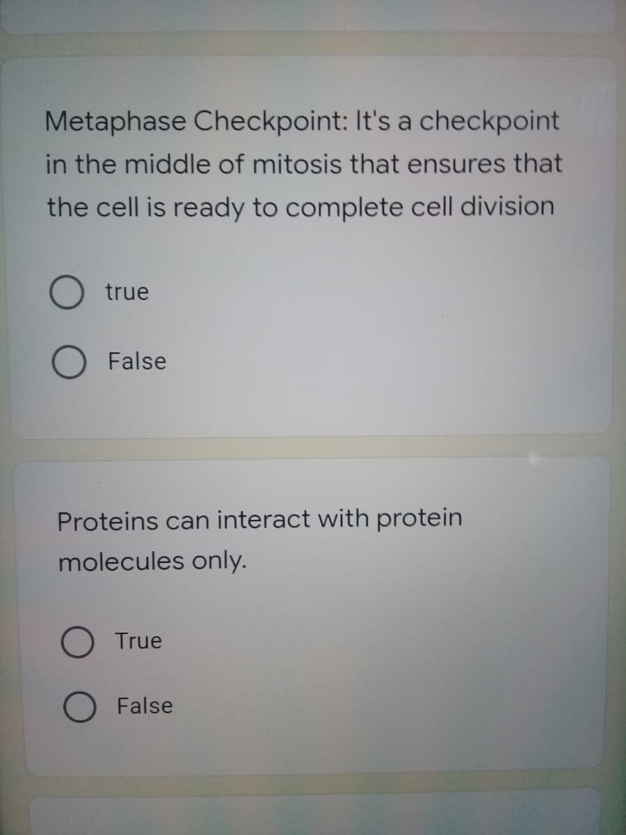 Metaphase Checkpoint: It's a checkpoint
in the middle of mitosis that ensures that
the cell is ready to complete cell division
true
False
Proteins can interact with protein
molecules only.
True
O False
