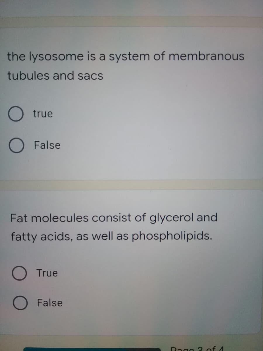 the lysosome is a system of membranous
tubules and sacs
true
False
Fat molecules consist of glycerol and
fatty acids, as well as phospholipids.
O True
False
Rage 3 of 4
