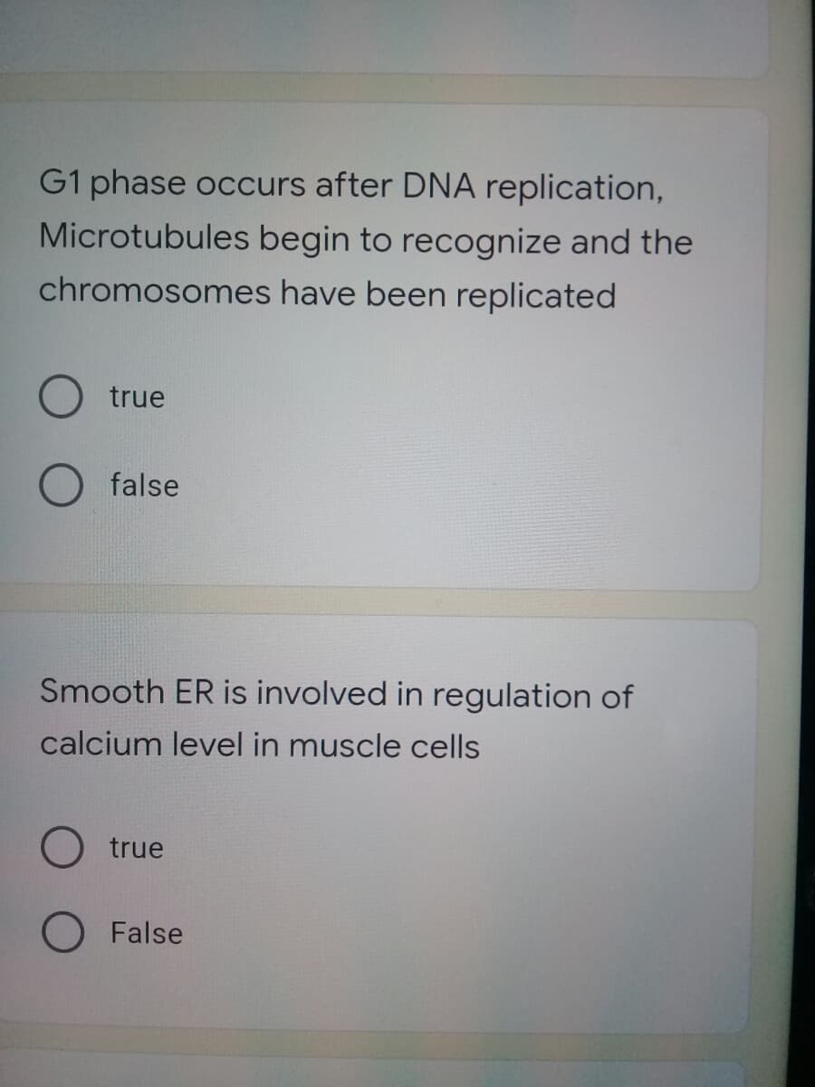 G1 phase occurs after DNA replication,
Microtubules begin to recognize and the
chromosomes have been replicated
true
false
Smooth ER is involved in regulation of
calcium level in muscle cells
O true
O False
