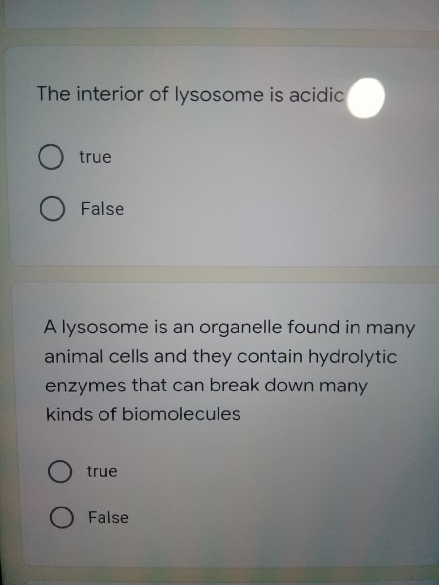 The interior of lysosome is acidic
true
O False
A lysosome is an organelle found in many
animal cells and they contain hydrolytic
enzymes that can break down many
kinds of biomolecules
true
OFalse
