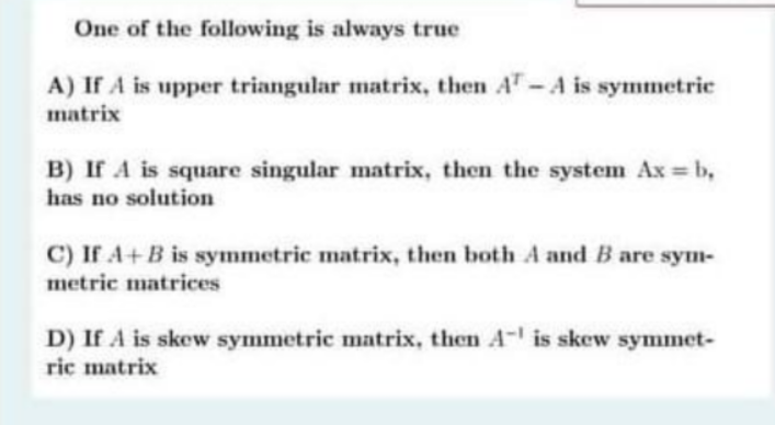 One of the following is always true
A) If A is upper triangular matrix, then AT-A is symmetric
matrix
B) If A is square singular matrix, then the system Ax = b,
has no solution
C) If A+B is symmetric matrix, then both A and B are sym-
metric matrices
D) If A is skew symmetric matrix, then A- is skew symmet-
ric matrix
