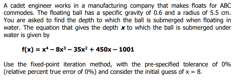 A cadet engineer works in a manufacturing company that makes floats for ABC
commodes. The floating ball has a specific gravity of 0.6 and a radius of 5.5 cm.
You are asked to find the depth to which the ball is submerged when floating in
water. The equation that gives the depth x to which the ball is submerged under
water is given by
f(x) = x4 – 8x³ – 35x² + 450x – 1001
Use the fixed-point iteration method, with the pre-specified tolerance of 0%
(relative percent true error of 0%) and consider the initial guess of x = 8.
