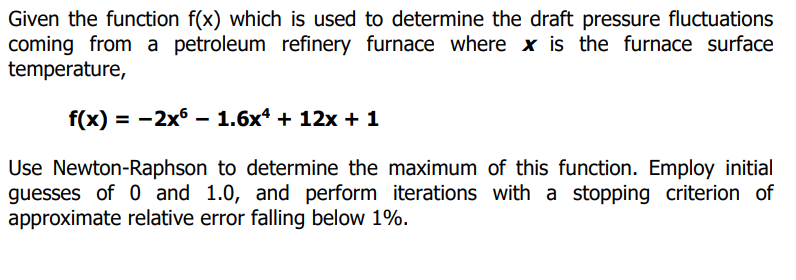 Given the function f(x) which is used to determine the draft pressure fluctuations
coming from a petroleum refinery furnace where x is the furnace surface
temperature,
f(x) = -2x6 - 1.6x* + 12x + 1
Use Newton-Raphson to determine the maximum of this function. Employ initial
guesses of 0 and 1.0, and perform iterations with a stopping criterion of
approximate relative error falling below 1%.
