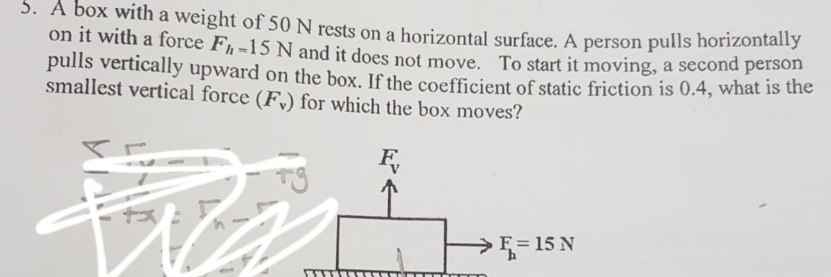 5. A box with a weight of 50N rests on a horizontal surface. A person pulls horizontalny
on it with a force F, -15 N and it does not move. To start it moving, a second person
pulls vertically upward on the box. If the coefficient of static friction is 0.4, what is the
smallest vertical force (F,) for which the box moves?
%3D
>F = 15 N
