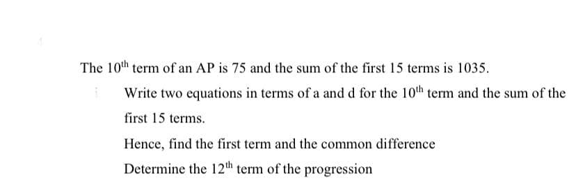 The 10th term of an AP is 75 and the sum of the first 15 terms is 1035.
Write two equations in terms of a and d for the 10th term and the sum of the
first 15 terms.
Hence, find the first term and the common difference
Determine the 12th term of the progression
