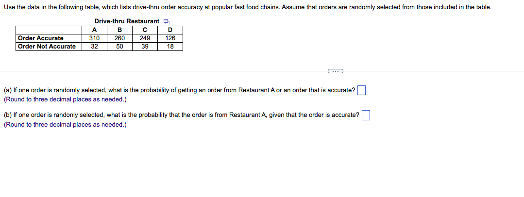 Use the data in the following table, which lists drive-thru order accuracy at popular fast food chains. Assume that orders are randomly selected from those included in the table.
Drive-thru Restaurant p
A
D
Order Accurate
Order Not Accurate
310
260
249
126
32
50
39
18
(a) If one order is randomly selected, what is the probability of getting an order from Restaurant A or an order that is accurate?
(Round to three decimal places as needed.)
(b) If one order is randonly selected, what is the probability that the order is from Restaurant A, given that the order is accurate?
(Round to three decimal places as needed.)
