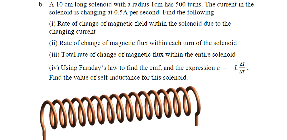 b. A 10 cm long solenoid with a radius 1cm has 500 turns. The current in the
solenoid is changing at 0.5A per second. Find the following
(i) Rate of change of magnetic field within the solenoid due to the
changing current
(ii) Rate of change of magnetic flux within each turn of the solenoid
(iii) Total rate of change of magnetic flux within the entire solenoid
(iv) Using Faraday's law to find the emf, and the expression ε = −L
Find the value of self-inductance for this solenoid.
ΔΙ
AT
000000000000000)