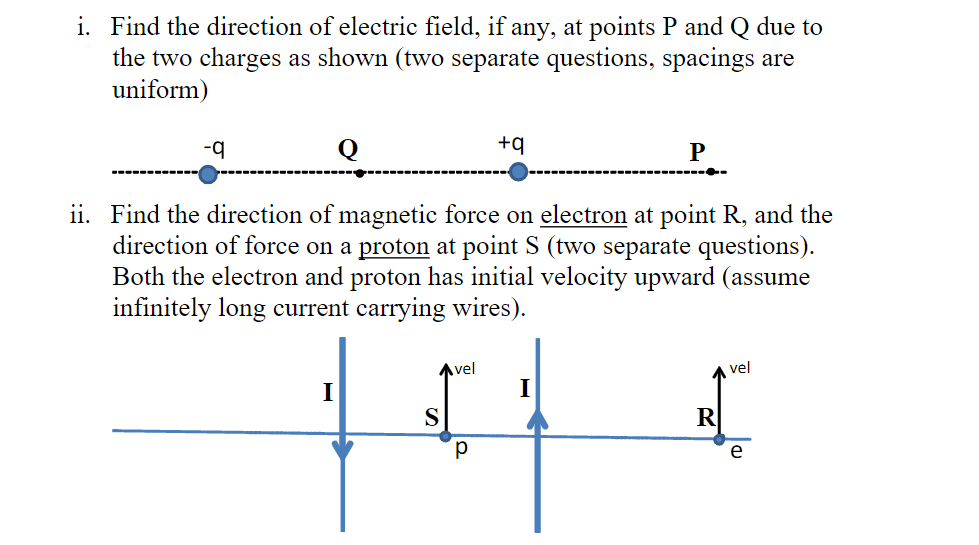 i. Find the direction of electric field, if any, at points P and Q due to
the two charges as shown (two separate questions, spacings are
uniform)
-q
Q
I
ii. Find the direction of magnetic force on electron at point R, and the
direction of force on a proton at point S (two separate questions).
Both the electron and proton has initial velocity upward (assume
infinitely long current carrying wires).
Avel
S
+q
Р
P
vel
e