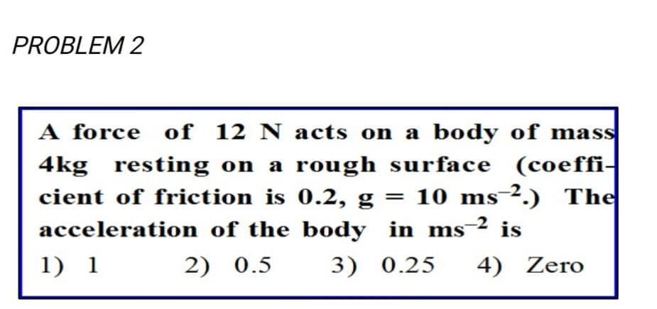 PROBLEM 2
A force of 12 N acts on a body of mass
4kg
cient of friction is 0.2, g
resting on a rough surface (coeffi-
= 10 ms-².) The
2 is
acceleration of the body in ms
1) 1
2) 0.5
3) 0.25
4) Zero
